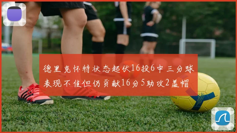 德里克怀特状态起伏16投6中三分球表现不佳但仍贡献16分5助攻2盖帽