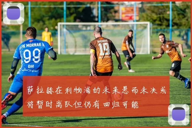 萨拉赫在利物浦的未来悬而未决或将暂时离队但仍有回归可能