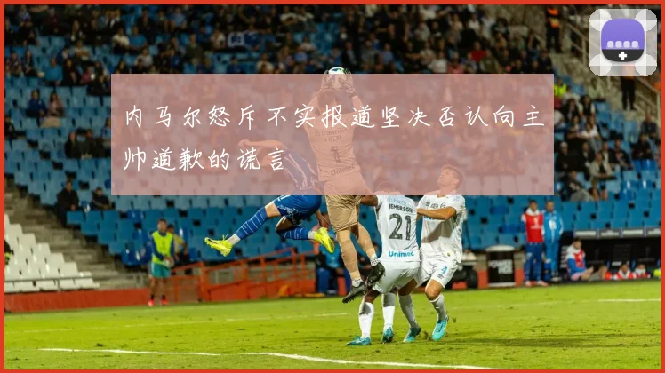内马尔怒斥不实报道坚决否认向主帅道歉的谎言