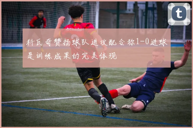 科瓦奇赞扬球队进攻配合称1-0进球是训练成果的完美体现