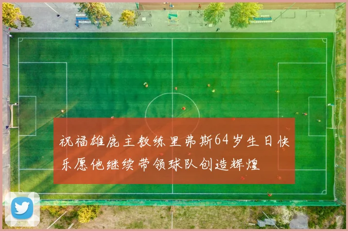祝福雄鹿主教练里弗斯64岁生日快乐愿他继续带领球队创造辉煌
