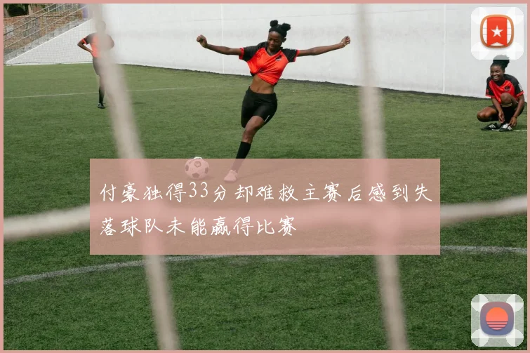 付豪独得33分却难救主赛后感到失落球队未能赢得比赛