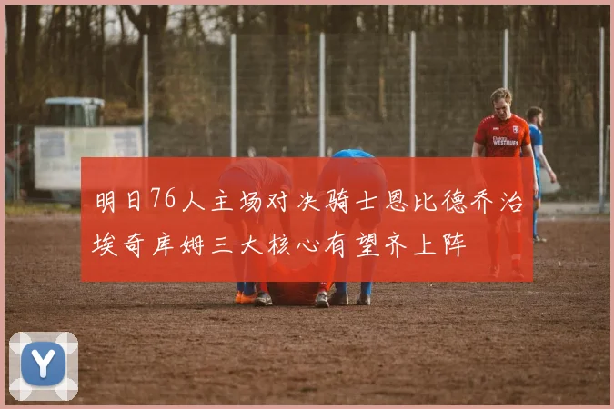 明日76人主场对决骑士恩比德乔治埃奇库姆三大核心有望齐上阵