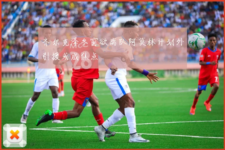 齐尔克泽冬窗欲离队阿莫林计划外引援或成焦点