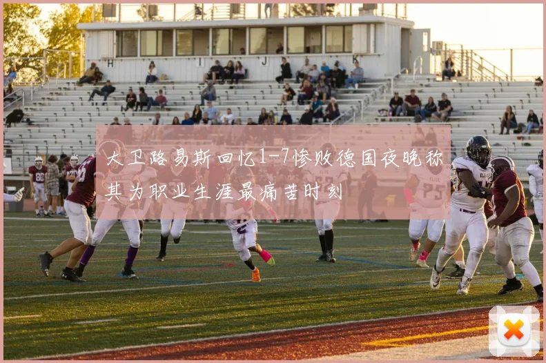 大卫路易斯回忆1-7惨败德国夜晚称其为职业生涯最痛苦时刻