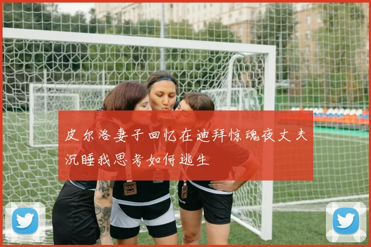 皮尔洛妻子回忆在迪拜惊魂夜丈夫沉睡我思考如何逃生