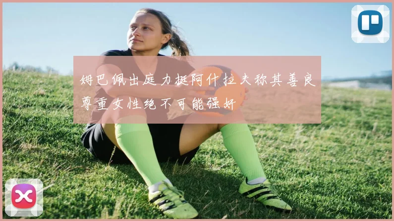 姆巴佩出庭力挺阿什拉夫称其善良尊重女性绝不可能强奸
