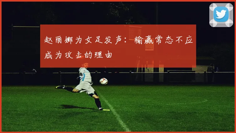 赵丽娜为女足发声：输赢常态不应成为攻击的理由