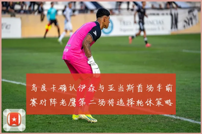 乌度卡确认伊森与亚当斯首场季前赛对阵老鹰第二场将选择轮休策略