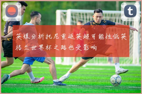 英媒分析托尼重返英超可能性低英格兰世界杯之路也受影响