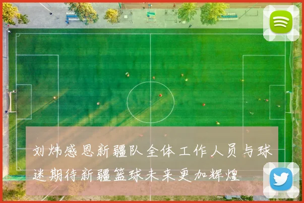 刘炜感恩新疆队全体工作人员与球迷期待新疆篮球未来更加辉煌