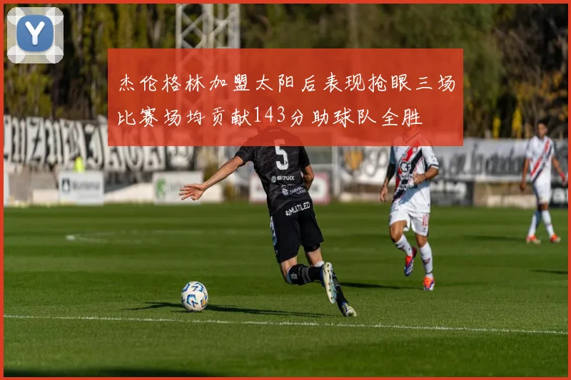 杰伦格林加盟太阳后表现抢眼三场比赛场均贡献143分助球队全胜