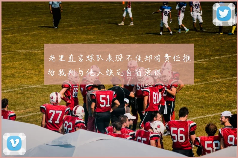 老里直言球队表现不佳却将责任推给裁判与他人缺乏自省意识