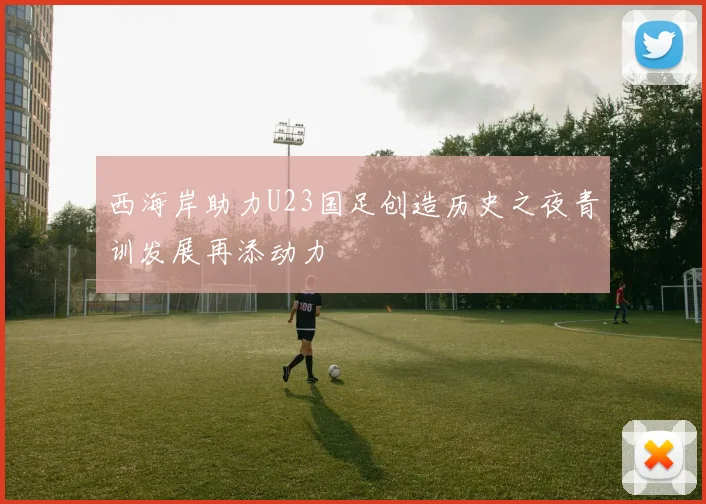 西海岸助力U23国足创造历史之夜青训发展再添动力