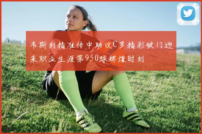 韦斯利精准传中助攻C罗精彩破门迎来职业生涯第950球辉煌时刻