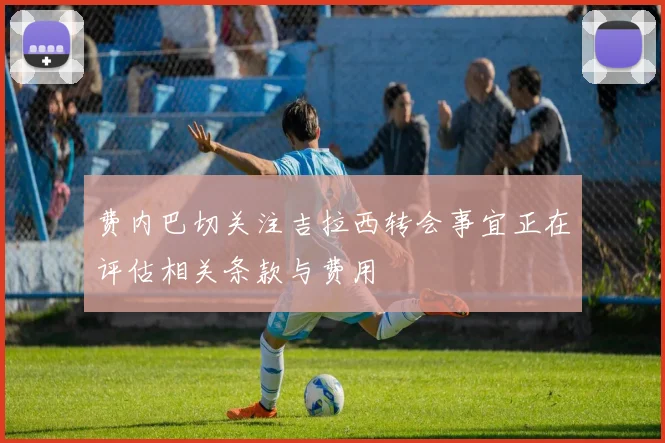 费内巴切关注吉拉西转会事宜正在评估相关条款与费用