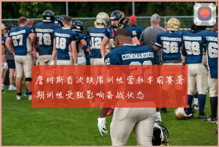 詹姆斯首次缺席训练营和季前赛暑期训练受阻影响备战状态