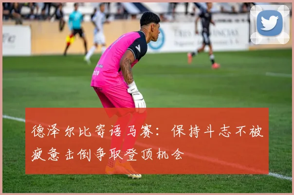 德泽尔比寄语马赛：保持斗志不被疲惫击倒争取登顶机会