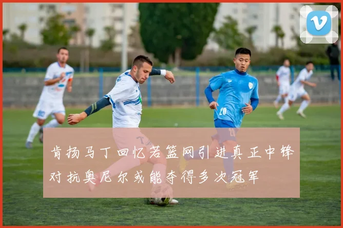 肯扬马丁回忆若篮网引进真正中锋对抗奥尼尔或能夺得多次冠军