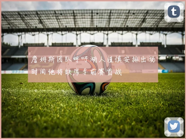 詹姆斯团队呼吁湖人谨慎安排出场时间他将缺席季前赛首战