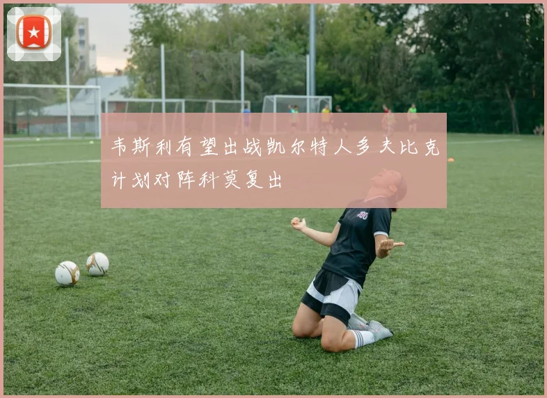韦斯利有望出战凯尔特人多夫比克计划对阵科莫复出