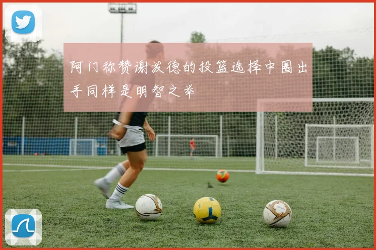 阿门称赞谢泼德的投篮选择中圈出手同样是明智之举