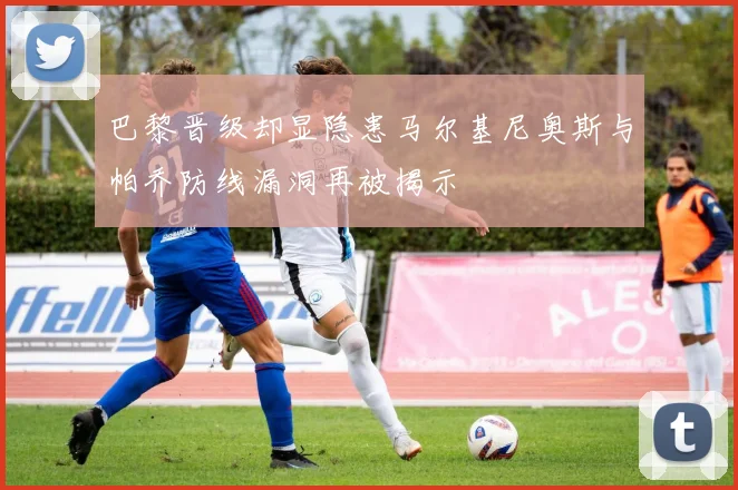 巴黎晋级却显隐患马尔基尼奥斯与帕乔防线漏洞再被揭示