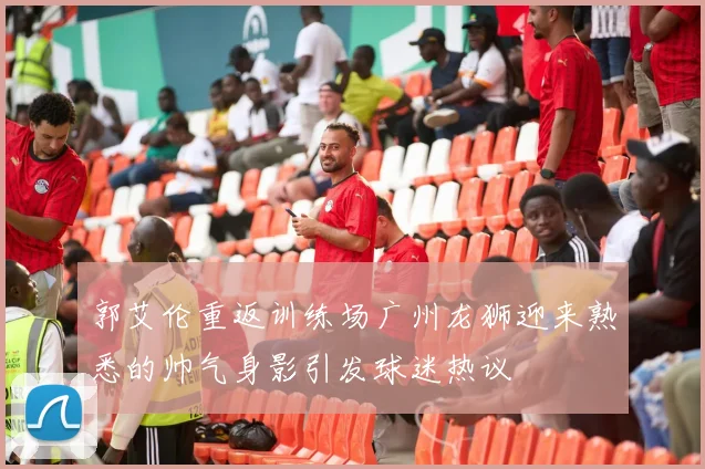 郭艾伦重返训练场广州龙狮迎来熟悉的帅气身影引发球迷热议