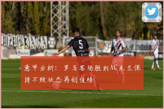 意甲分析：罗马客场胜利AC米兰保持不败状态再创佳绩