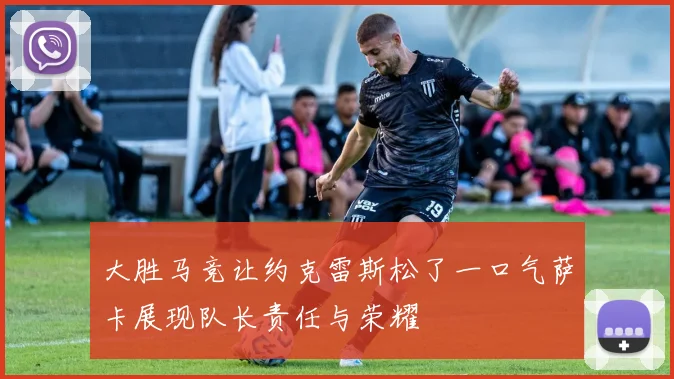 大胜马竞让约克雷斯松了一口气萨卡展现队长责任与荣耀