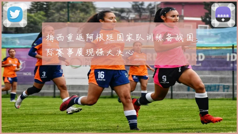 梅西重返阿根廷国家队训练备战国际赛事展现强大决心