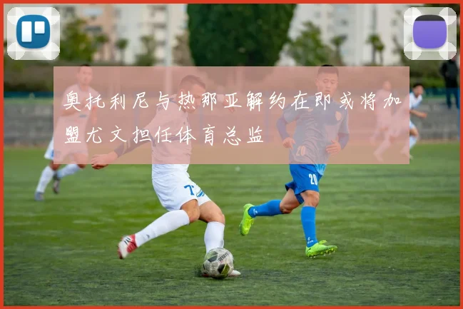 奥托利尼与热那亚解约在即或将加盟尤文担任体育总监