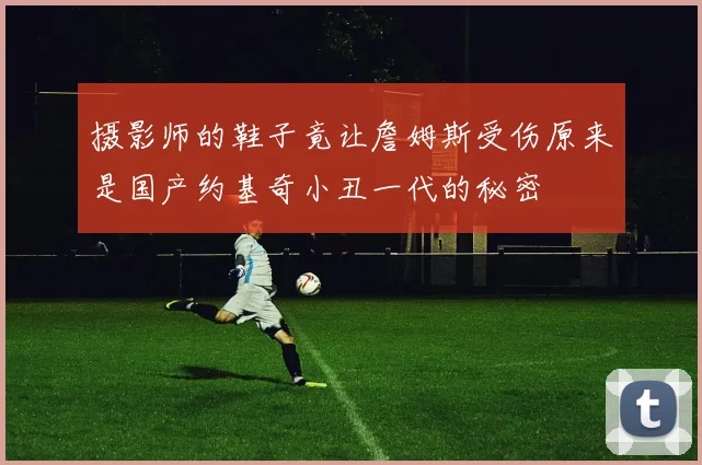 摄影师的鞋子竟让詹姆斯受伤原来是国产约基奇小丑一代的秘密