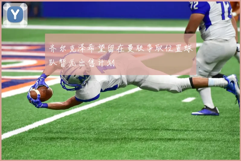 齐尔克泽希望留在曼联争取位置球队暂无出售计划
