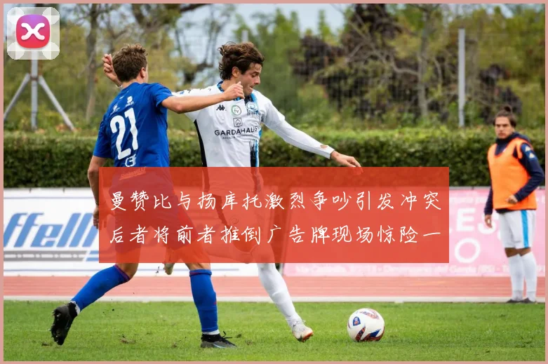 曼赞比与扬库托激烈争吵引发冲突后者将前者推倒广告牌现场惊险一幕