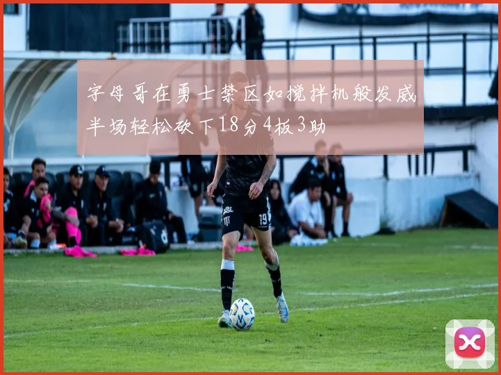 字母哥在勇士禁区如搅拌机般发威半场轻松砍下18分4板3助